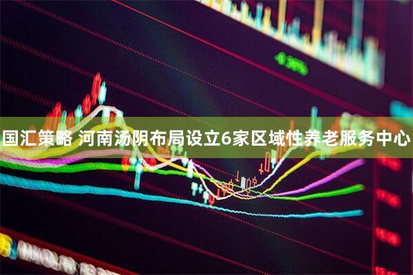 国汇策略 河南汤阴布局设立6家区域性养老服务中心