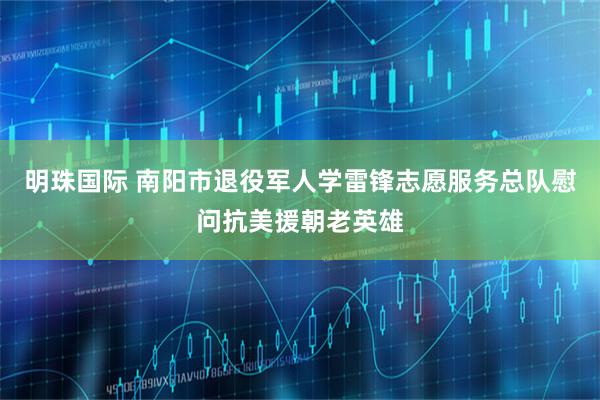 明珠国际 南阳市退役军人学雷锋志愿服务总队慰问抗美援朝老英雄