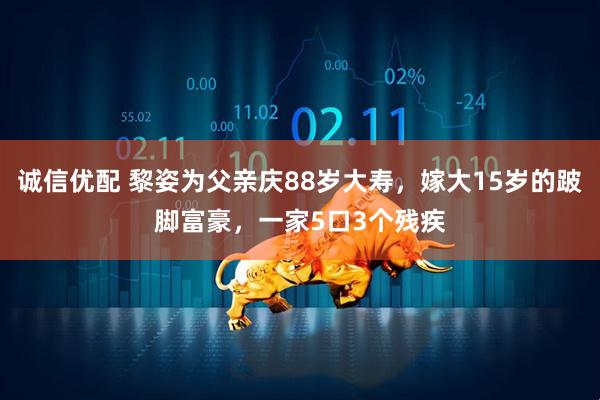 诚信优配 黎姿为父亲庆88岁大寿，嫁大15岁的跛脚富豪，一家5口3个残疾
