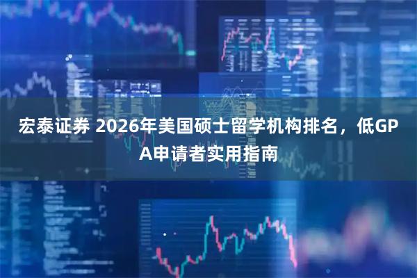 宏泰证券 2026年美国硕士留学机构排名，低GPA申请者实用指南