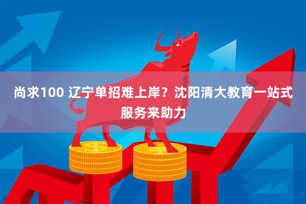 尚求100 辽宁单招难上岸？沈阳清大教育一站式服务来助力