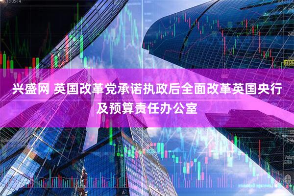 兴盛网 英国改革党承诺执政后全面改革英国央行及预算责任办公室